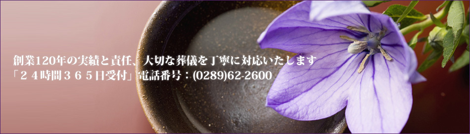 創業120年の実績と責任、大切な葬儀を丁寧に対応いたします「２４時間３６５日受付」電話番号：(0289)62-2600